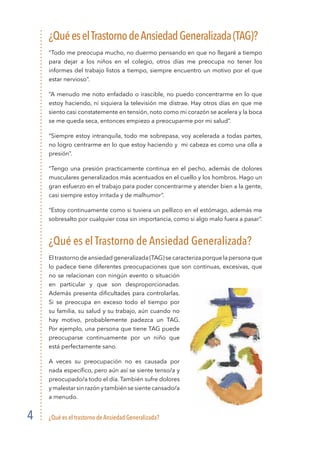 ¿Qué es el trastorno de Ansiedad Generalizada?4
¿QuéeselTrastornodeAnsiedadGeneralizada(TAG)?
“Todo me preocupa mucho, no duermo pensando en que no llegaré a tiempo
para dejar a los niños en el colegio, otros días me preocupa no tener los
informes del trabajo listos a tiempo, siempre encuentro un motivo por el que
estar nervioso”.
“A menudo me noto enfadado o irascible, no puedo concentrarme en lo que
estoy haciendo, ni siquiera la televisión me distrae. Hay otros días en que me
siento casi constatemente en tensión, noto como mi corazón se acelera y la boca
se me queda seca, entonces empiezo a preocuparme por mi salud”.
“Siempre estoy intranquila, todo me sobrepasa, voy acelerada a todas partes,
no logro centrarme en lo que estoy haciendo y mi cabeza es como una olla a
presión”.
“Tengo una presión practicamente continua en el pecho, además de dolores
musculares generalizados más acentuados en el cuello y los hombros. Hago un
gran esfuerzo en el trabajo para poder concentrarme y atender bien a la gente,
casi siempre estoy irritada y de malhumor”.
“Estoy continuamente como si tuviera un pellizco en el estómago, además me
sobresalto por cualquier cosa sin importancia, como si algo malo fuera a pasar”.
¿Qué es el Trastorno de Ansiedad Generalizada?
El trastorno de ansiedad generalizada (TAG) se caracteriza porque la persona que
lo padece tiene diferentes preocupaciones que son continuas, excesivas, que
no se relacionan con ningún evento o situación
en particular y que son desproporcionadas.
Además presenta dificultades para controlarlas.
Si se preocupa en exceso todo el tiempo por
su familia, su salud y su trabajo, aún cuando no
hay motivo, probablemente padezca un TAG.
Por ejemplo, una persona que tiene TAG puede
preocuparse continuamente por un niño que
está perfectamente sano.
A veces su preocupación no es causada por
nada específico, pero aún así se siente tenso/a y
preocupado/a todo el día. También sufre dolores
y malestar sin razón y también se siente cansado/a
a menudo.
 