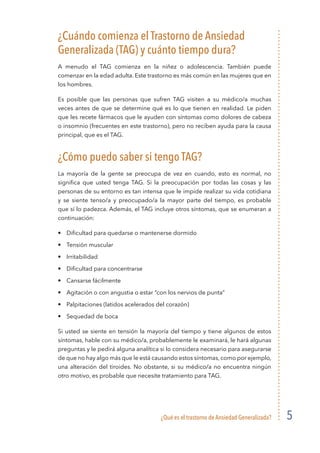 ¿Qué es el trastorno de Ansiedad Generalizada? 5
¿Cuándo comienza el Trastorno de Ansiedad
Generalizada (TAG) y cuánto tiempo dura?
A menudo el TAG comienza en la niñez o adolescencia. También puede
comenzar en la edad adulta. Este trastorno es más común en las mujeres que en
los hombres.
Es posible que las personas que sufren TAG visiten a su médico/a muchas
veces antes de que se determine qué es lo que tienen en realidad. Le piden
que les recete fármacos que le ayuden con síntomas como dolores de cabeza
o insomnio (frecuentes en este trastorno), pero no reciben ayuda para la causa
principal, que es el TAG.
¿Cómo puedo saber si tengo TAG?
La mayoría de la gente se preocupa de vez en cuando, esto es normal, no
significa que usted tenga TAG. Si la preocupación por todas las cosas y las
personas de su entorno es tan intensa que le impide realizar su vida cotidiana
y se siente tenso/a y preocupado/a la mayor parte del tiempo, es probable
que sí lo padezca. Además, el TAG incluye otros síntomas, que se enumeran a
continuación:
•	 Dificultad para quedarse o mantenerse dormido
•	 Tensión muscular
•	Irritabilidad
•	 Dificultad para concentrarse
•	 Cansarse fácilmente
•	 Agitación o con angustia o estar “con los nervios de punta”
•	 Palpitaciones (latidos acelerados del corazón)
•	 Sequedad de boca
Si usted se siente en tensión la mayoría del tiempo y tiene algunos de estos
síntomas, hable con su médico/a, probablemente le examinará, le hará algunas
preguntas y le pedirá alguna analítica si lo considera necesario para asegurarse
de que no hay algo más que le está causando estos síntomas, como por ejemplo,
una alteración del tiroides. No obstante, si su médico/a no encuentra ningún
otro motivo, es probable que necesite tratamiento para TAG.
 