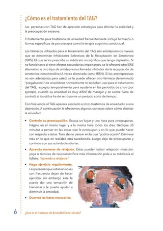 ¿Qué es el trastorno de Ansiedad Generalizada?6
¿Cómo es el tratamiento del TAG?
Las personas con TAG han de aprender estrategias para afrontar la ansiedad y
la preocupación excesiva.
El tratamiento para trastornos de ansiedad frecuentemente incluye fármacos o
formas específicas de psicoterapia como la terapia cognitivo conductual.
Los fármacos utilizados para el tratamiento del TAG son antidepresivos nuevos
que se denominan Inhibidores Selectivos de la Recaptación de Serotonina
(ISRS). El que se los prescriba su médica/o no significa que tenga depresión. Si
no funcionan o si tiene efectos secundarios importantes, se le ofrecerá otro ISRS
alternativo u otro tipo de antidepresivo llamado inhibidor de la recaptación de
serotonina-noradrenalina (A veces abreviado como IRSN). Si los antidepresivos
no son adecuados para usted, se le puede ofrecer otro fármaco denominado
“pregabalina”.Los ansiolíticos normalmente no se deben usar para el tratamiento
del TAG, excepto temporalmente para ayudarle en los períodos de crisis (por
ejemplo, cuando su ansiedad es muy difícil de manejar y se siente fuera de
control), si los utiliza ha de ser durante un período corto de tiempo.
Con frecuencia el TAG aparece asociado a otros trastornos de ansiedad o a una
depresión. A continuación le ofrecemos algunos consejos sobre cómo afrontar
la ansiedad:
•	 Controle su preocupación. Escoja un lugar y una hora para preocuparse.
Hágalo en el mismo lugar y a la misma hora todos los días. Dedique 30
minutos a pensar en las cosas que le preocupan y en lo que puede hacer
con respecto a éstas. Trate de no pensar en lo que “podría ocurrir”. Céntrese
más en lo que en realidad está sucediendo. Luego deje de preocuparse y
continúe con sus actividades diarias.
•	 Aprenda maneras de relajarse. Éstas pueden incluir relajación muscular,
yoga o técnicas de respiración.Para más información pida a su médico/a el
folleto: “Aprenda a relajarse”.
•	 Haga ejercicio regularmente.
Las personas que están ansiosas
con frecuencia dejan de hacer
ejercicio, sin embargo éste le
puede dar una sensación de
bienestar y le puede ayudar a
disminuir la ansiedad.
•	 Duerma las horas necesarias.
 