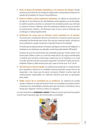 ¿Qué es el trastorno de Ansiedad Generalizada? 7
•	 Evite el abuso de bebidas alcohólicas y el consumo de drogas. Puede
parecer que el alcohol y las drogas lo relajan pero a largo plazo empeoran su
estado de ansiedad y le causan más problemas.
•	 Evite la cafeína y otras sustancias excitantes. La cafeína se encuentra en
el café, té, en los refrescos de cola (bebidas carbonatadas) y en el chocolate.
La cafeína puede aumentar su sensación de ansiedad puesto que estimula
su sistema nervioso. Además, evite los productos dietéticos que se venden
sin prescripción médica y los fármacos para la tos y para el resfriado que
contengan un descongestionante.
•	 Confronte las cosas que le hicieron sentir ansiedad en el pasado.
Comience por visualizarse (verse en el momento o situación que le provocó
ansiedad) confrontando esas cosas. Una vez que usted se sienta cómodo en
esa visualización, puede comenzar a hacerles frente en la realidad.
	 Si siente que se está poniendo nervioso/a, practique una técnica de relajación o
céntrese en una sola tarea, por ejemplo, cuente hacia atrás desde 100 hasta 0.
	 A pesar de que los sentimientos de ansiedad producen miedo, éstos no le
hacen daño. Déle un valor a su nivel de miedo de 0 a 10 y siga controlándolo
a medida que aumenta y disminuye, notará que no se mantiene a un nivel
muy alto durante más de unos pocos segundos. Cuando el miedo comience,
acéptelo. Espere y déle tiempo para que pase sin tener que “huir” de él.
•	 Use fármacos si esto le ayuda. Su médico/a le puede dar un medicamento
para ayudarle a disminuir su ansiedad mientras aprende nuevas formar de
responder a las cosas que le ponen ansioso/a. Existen muchos tipos de
medicamentos disponibles. Su médica/o decidirá qué tipo es apropiado
para usted.
•	 Hable acerca de su ansiedad con su médico/a. Su médico/a le puede
ayudar a elaborar un plan para hacer frente a su ansiedad y le puede enseñar
a expresar sus necesidades y deseos para que aprenda a controlarse más y
tenga que “tragarse” menos su rabia y su angustia.
Lo más importante es comenzar a actuar. Cualquier acción que tome le ayudará
a sentir que ha ganado algo de control sobre su ansiedad.
 