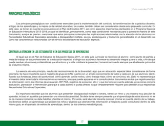12
Guía curricular C.A.M.
Principios pedagógicos
	 Los principios pedagógicos son condiciones esenciales para la implementación del currículo, la transformación de la práctica docente,
el logro de los aprendizajes y la mejora de la calidad educativa; los cuales, también deben ser considerados desde esta propuesta curricular. En
este caso, se toman en cuenta los propuestos en el Plan de Estudios 2011, así como aspectos importantes planteados en el Programa Especial
de Educación Intercultural 2013-2018; ya que se identifican, precisamente, como esas condiciones necesarias para la puesta en marcha de este
documento; aunque es preciso mencionar que estos principios contemplan las implicaciones relacionadas con la atención de los alumnos con
Necesidades Educativas Especiales asociadas a discapacidad múltiple, severa, sordoceguera y trastornos generalizados en el desarrollo; así
como las características relacionadas con el servicio escolarizado de educación especial.
Centrar la atención en los estudiantes y en sus procesos de aprendizaje
	 Al igual que en el Plan de Estudios de Educación Básica 2011, en esta guía curricular se reconoce al alumno como punto de partida y
meta del trabajo de los profesionales de la educación especial; al dirigir sus acciones a favorecer su desarrollo integral y para la vida, a fin de que
pueda resolver situaciones problemáticas que el entorno y la vida cotidiana le presenten; tomando en cuenta siempre que el referente primordial
es el alumno mismo.
	 La esencia de este principio, resulta del reconocimiento de la diversidad; algo que en educación especial debe considerarse de forma
prioritaria. Se hace importante que el maestro de grupo en CAM cuente con un amplio conocimiento de todos y cada uno de sus alumnos; identi-
ficando sus fortalezas, áreas de oportunidad, cómo aprende, qué le motiva, cómo trabaja mejor, cómo se comunica, etc. (Esto no representa que
el maestro deba tener toda la información en su memoria, sino que puede apoyarse en la consulta de los documentos en los que registra ese tipo
de información como los informes de evaluación, IEP, PCA, registros de evolución, etc.); y que los tome en cuenta además, en acciones como la
evaluación, planeación e intervención; para que a cada alumno le pueda ofrecer lo que verdaderamente requiere para atender a sus respectivas
Necesidades Educativas Especiales.
	 Es importante recordar que los alumnos que presentan discapacidad múltiple o severa, tienen un ritmo y una manera muy peculiar de
aprender, incluso en aquellos que presentan una misma discapacidad. Se debe tener siempre presente que el aprendizaje de estos alumnos no se
da de manera incidental; se debe habilitar y facilitar el mismo. Por ende, será labor del docente conocer y tomar en cuenta, dentro de su trabajo,
los diversos estilos de aprendizaje que poseen los niños y jóvenes que atiende (más información al respecto puede consultarse dentro de esta
misma guía, en el apartado de estilos de aprendizaje, dentro de los criterios metodológicos).
 