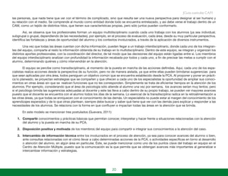20
Guía curricular C.A.M.
las personas, que nada tiene que ver con el término de complicado, sino que resulta ser una nueva perspectiva para designar al ser humano y
su relación con el medio. Se comprende al mundo como entidad donde todo se encuentra entrelazado, y así debe verse el trabajo dentro de un
CAM, como un tejido de distintos hilos, que tienen sus características propias, pero sólo juntos pueden conformarlo.
Así, se observa que los profesionales forman un equipo multidisciplinario cuando cada uno trabaja con los alumnos (ya sea individual,
subgrupal o grupal, dependiendo de las necesidades), por ejemplo, en el proceso de evaluación, cada área, desde su muy particular perspectiva,
identifica las fortalezas y áreas de oportunidad del alumno y los contextos involucrados, a través de la aplicación de diversos instrumentos.
Una vez que todas las áreas cuentan con dicha información, pueden llegar a un trabajo interdisciplinario, donde cada uno de los integran-
tes del equipo, comparte al resto la información obtenida de su trabajo en lo multidisciplinario. Dentro de este equipo, se integran y organizan los
distintos aportes profesionales, con la coordinación del director, de tal modo que las decisiones del equipo están ligadas entre sí. Los miembros
del equipo interdisciplinario analizan con profundidad la información recabada por todos y cada uno, a fin de precisar las metas a cumplir con el
alumno, determinando quiénes y cómo intervendrán en la atención.
El equipo se percibe como transdisciplinario, al momento de la puesta en marcha de las acciones definidas. Aquí, cada uno de los espe-
cialistas realiza acciones desde la perspectiva de su función, pero no de manera aislada, ya que entre ellas pueden brindarse sugerencias para
que sean aplicadas por otra área, todos persiguen un objetivo común que se encuentra establecido desde la PCA. Al proponer y poner en prácti-
ca lo planeado, se proyectan estrategias que se comparten y que ofrecen a cada uno de los especialistas la oportunidad de ampliar sus conoci-
mientos en otras áreas sin que se realicen funciones que no les corresponden. Simplemente se trata de eficientar tiempos en la atención de los
alumnos. Por ejemplo, considerando que el área de psicología sólo atiende al alumno una vez por semana, los avances serían muy lentos; pero
si el psicólogo brinda las sugerencias adecuadas al docente y este las lleva a cabo dentro de su propio trabajo, se pueden ver mayores avances
puesto que el docente se encuentra con el alumno todos los días de la semana. Lo esencial de la transdisciplina radica en la retroalimentación a
las otras áreas, ya que todas se enriquecen con el conocimiento de las demás. Un especialista no puede estar al margen del conocimiento de los
aprendizajes esperados y de lo que otras plantean, siempre debe buscar y saber qué tiene que ver con las demás para explicar y responder a las
necesidades de los alumnos. Se relaciona con la forma en que confluyen e impactan todas las áreas en la atención que se brinda.
En este modelo se mencionan tres postulados (Guevara, 2011):
1.	 Compartir conocimientos y prácticas básicas que permitan conocer, interpretar y hacer frente a situaciones relacionadas con la atención
del alumno y la puesta en marcha de su PCA.
2.	 Disposición positiva y motivada de los miembros del equipo para compartir e integrar sus conocimientos a la atención del caso.
3.	 Intercambio de información técnica entre los involucrados en el proceso de atención, ya sea para conocer avances del alumno o bien,
ante consultas relacionadas con el cómo llevar a cabo determinadas acciones de la PCA, o actividades específicas en torno al desarrollo
o atención del alumno, en algún área en particular. Éste, se puede mencionar como uno de los puntos clave del trabajo en equipo en el
Centro de Atención Múltiple, puesto que la comunicación es la que permite que se obtengan avances más importantes al generalizar e
intercambiar información y estrategias.
 
