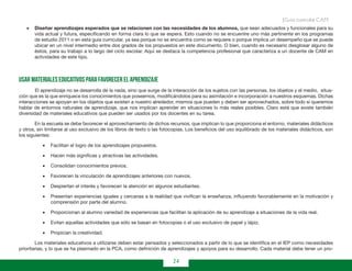 24
Guía curricular C.A.M.
•	 Diseñar aprendizajes esperados que se relacionen con las necesidades de los alumnos, que sean adecuados y funcionales para su
vida actual y futura, especificando en forma clara lo que se espera. Esto cuando no se encuentre uno más pertinente en los programas
de estudio 2011 o en esta guía curricular, ya sea porque no se encuentra como se requiere o porque implica un desempeño que se puede
ubicar en un nivel intermedio entre dos grados de los propuestos en este documento. O bien, cuando es necesario desglosar alguno de
éstos, para su trabajo a lo largo del ciclo escolar. Aquí se destaca la competencia profesional que caracteriza a un docente de CAM en
actividades de este tipo.
Usar materiales educativos para favorecer el aprendizaje
	 El aprendizaje no se desarrolla de la nada, sino que surge de la interacción de los sujetos con las personas, los objetos y el medio, situa-
ción que es la que enriquece los conocimientos que poseemos, modificándolos para su asimilación e incorporación a nuestros esquemas. Dichas
interacciones se apoyan en los objetos que existen a nuestro alrededor, mismos que pueden y deben ser aprovechados, sobre todo si queremos
hablar de entornos naturales de aprendizaje, que nos implican aprender en situaciones lo más reales posibles. Claro está que existe también
diversidad de materiales educativos que pueden ser usados por los docentes en su tarea.
En la escuela se debe favorecer el aprovechamiento de dichos recursos, que implican lo que proporciona el entorno, materiales didácticos
y otros, sin limitarse al uso exclusivo de los libros de texto o las fotocopias. Los beneficios del uso equilibrado de los materiales didácticos, son
los siguientes:
•	 Facilitan el logro de los aprendizajes propuestos.
•	 Hacen más significas y atractivas las actividades.
•	 Consolidan conocimientos previos.
•	 Favorecen la vinculación de aprendizajes anteriores con nuevos.
•	 Despiertan el interés y favorecen la atención en algunos estudiantes.
•	 Presentan experiencias iguales y cercanas a la realidad que vivifican la enseñanza, influyendo favorablemente en la motivación y
comprensión por parte del alumno.
•	 Proporcionan al alumno variedad de experiencias que facilitan la aplicación de su aprendizaje a situaciones de la vida real.
•	 Evitan aquellas actividades que sólo se basan en fotocopias o el uso exclusivo de papel y lápiz.
•	 Propician la creatividad.
Los materiales educativos a utilizarse deben estar pensados y seleccionados a partir de lo que se identifica en el IEP como necesidades
prioritarias, y lo que se ha plasmado en la PCA, como definición de aprendizajes y apoyos para su desarrollo. Cada material debe tener un pro-
 