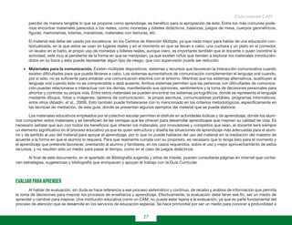 27
Guía curricular C.A.M.
percibir de manera tangible lo que se propone como aprendizaje, es benéfico para la apropiación de éste. Entre los más comunes pode-
mos encontrar materiales parecidos a los reales, como monedas y billetes didácticos, balanzas, juegos de mesa, cuerpos geométricos,
figuras, memoramas, loterías, maratones, materiales con texturas, etc.
El material real debe ser usado por excelencia en los Centros de Atención Múltiple, ya que nada mejor para hablar de una educación con-
textualizada, en la que estos se usan en lugares reales y en el momento en que se llevan a cabo: una cuchara y un plato en el comedor,
un lavabo en el baño, el propio uso de monedas y billetes reales; aunque claro, es importante también que el docente o quien coordine la
actividad, esté muy al pendiente de la forma en que se manipulan, ya que existen niños que tienden a explorar los materiales introducién-
dolos en su boca y esto puede representar algún tipo de riesgo, que con supervisión puede ser reducido.
•	 Materiales para la comunicación. Existen múltiples dispositivos, sistemas y recursos que favorecen la interacción comunicativa cuando
existen dificultades para que pueda llevarse a cabo. Los sistemas aumentativos de comunicación complementan el lenguaje oral cuando,
por sí sólo, no es suficiente para entablar una comunicación efectiva con el entorno. Mientras que los sistemas alternativos, sustituyen al
lenguaje oral cuando éste no es comprensible o está ausente. Ambos sistemas permiten que las personas con dificultades de comunica-
ción puedan relacionarse e interactuar con los demás, manifestando sus opiniones, sentimientos y la toma de decisiones personales para
afrontar y controlar su propia vida. Entre estos materiales se pueden encontrar los sistemas pictográficos, donde se representa el lenguaje
mediante dibujos, fotos o imágenes; tableros de comunicación, la propia escritura, comunicadores portátiles, programas informáticos;
entre otros (Abadín, et al., 2009). Esto también puede fortalecerse con lo mencionado en los criterios metodológicos, específicamente en
las técnicas de mediación, de esta guía, donde se presentan algunos ejemplos del material que se puede elaborar.
Los materiales educativos empleados por el colectivo escolar permiten el disfrute en actividades lúdicas y de aprendizaje, donde los alum-
nos comparten estos materiales y se beneficien de las ventajas que les ofrecen para desarrollar aprendizajes que mejoren su calidad de vida. Es
necesario señalar que aún con todos los beneficios que ofrecen los materiales, por innovadores y completos que sean, el docente será siempre
un elemento significativo en el proceso educativo ya que es quien estructura y diseña las situaciones de aprendizaje más adecuadas para el alum-
no y da sentido al uso del material para apoyar el aprendizaje, por lo que no puede hablarse del uso del material sin la mediación del maestro de
acuerdo a la forma en que el alumno lo requiera. Para que realmente cumpla con su propósito, es necesario que lo tenga listo para el momento y
el aprendizaje que pretende favorecer, orientando al alumno y familiares, en los casos requeridos, sobre el uso y mejor aprovechamiento de estos
recursos, y no resulten sólo un medio para pasar el tiempo, como en el caso de juegos didácticos.
Al final de este documento, en el apartado de Bibliografía sugerida y sitios de interés, pueden consultarse páginas en internet que contie-
nen estrategias, sugerencias y bibliografía que enriquecen y apoyan el trabajo con la Guía Curricular.
Evaluar para aprender
Al hablar de evaluación, sin duda se hace referencia a ese proceso sistemático y continuo, de recabo y análisis de información que permita
la toma de decisiones para mejorar los procesos de enseñanza y aprendizaje. Efectivamente, la evaluación debe tener ese fin, ser un medio de
aprender y cambiar para mejorar. Una institución educativa como un CAM, no puede estar lejana a la evaluación, ya que es parte fundamental del
proceso de atención que se desarrolla en los servicios de educación especial. Se hace primordial por ser un medio para conocer a profundidad a
 