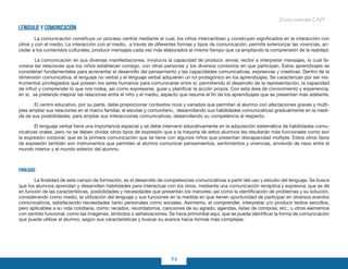 94
Guía curricular C.A.M.
Lenguaje y comunicación
La comunicación constituye un proceso central mediante el cual, los niños intercambian y construyen significados en la interacción con
otros y con el medio. La interacción con el medio, a través de diferentes formas y tipos de comunicación, permite exteriorizar las vivencias, ac-
ceder a los contenidos culturales, producir mensajes cada vez más elaborados al mismo tiempo que va ampliando la comprensión de la realidad.
	 La comunicación en sus diversas manifestaciones, involucra la capacidad de producir, enviar, recibir e interpretar mensajes, lo cual fa-
vorece las relaciones que los niños establecen consigo, con otras personas y los diversos contextos en que participan. Estos aprendizajes se
consideran fundamentales para acrecentar el desarrollo del pensamiento y las capacidades comunicativas, expresivas y creativas. Dentro de la
dimensión comunicativa, el lenguaje no verbal y el lenguaje verbal adquieren un rol protagónico en los aprendizajes. Se caracterizan por ser ins-
trumentos privilegiados que poseen los seres humanos para comunicarse entre sí, permitiendo el desarrollo de la representación, la capacidad
de influir y comprender lo que nos rodea, así como expresarse, guiar y planificar la acción propia. Con esta área de conocimiento y experiencia,
en sí, se pretende mejorar las relaciones entre el niño y el medio; aspecto que resume el fin de los aprendizajes que se presentan más adelante.
El centro educativo, por su parte, debe proporcionar contextos ricos y variados que permitan al alumno con afectaciones graves y múlti-
ples ampliar sus relaciones en el marco familiar, el escolar y comunitario, desarrollando sus habilidades comunicativas gradualmente en la medi-
da de sus posibilidades; para ampliar sus interacciones comunicativas, desarrollando su competencia al respecto.
El lenguaje verbal tiene una importancia especial y se debe intervenir educativamente en la adquisición sistemática de habilidades comu-
nicativas orales, pero no se deben olvidar otros tipos de expresión que a la mayoría de estos alumnos les resultarán más funcionales como son
la expresión corporal; que es la primera comunicación que se tiene con algunos niños que presentan discapacidad múltiple. Estos otros tipos
de expresión también son instrumentos que permiten al alumno comunicar pensamientos, sentimientos y vivencias, sirviendo de nexo entre el
mundo interior y el mundo exterior del alumno.
Finalidad
La finalidad de este campo de formación, es el desarrollo de competencias comunicativas a partir del uso y estudio del lenguaje. Se busca
que los alumnos aprendan y desarrollen habilidades para interactuar con los otros, mediante una comunicación receptiva y expresiva, que se dé
en función de las características, posibilidades y necesidades que presentan los menores; así como la identificación de problemas y su solución,
considerando como medio, la utilización del lenguaje y sus funciones en la medida en que tienen oportunidad de participar en diversos eventos
comunicativos, satisfaciendo necesidades tanto personales como sociales. Asimismo, el comprender, interpretar y/o producir textos sencillos,
pero aplicables a su vida cotidiana, como: recados, recordatorios, canciones de su agrado, agendas, listas de compras, etc.; u otros elementos
con sentido funcional, como las imágenes, símbolos o señalizaciones. Se hace primordial aquí, que se pueda identificar la forma de comunicación
que puede utilizar el alumno, según sus características y buscar su avance hacia formas más complejas.
 