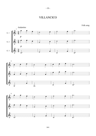 - 10 -



                                                 VILLANCICO

                                                                                              Folk song
                        Andantino
            ¬  3 œ œ                    œ        ˙              œ       ˙           œ    ˙.
                    1

G. 1
             & 4
                 p
G. 2
             & 4œ œ
               3                        œ        ˙              œ       ˙           œ    ˙.
                 p
               3
               4 ˙.                                             œ                   œ
G. 3        L&                                   ˙                      ˙                ˙.

¬       5
                          œ         œ                               œ       œ   œ       ˙.
    & œ                                     ˙        œ

                                    œ                               œ       œ   œ       ˙.
    & œ                   œ                 ˙        œ

L&                                  œ                               ˙           œ       ˙.
                ˙                           ˙.

¬       9
                œ         œ         œ       ˙        œ              ˙           œ       ˙.
    &
                œ         œ         œ       ˙        œ              ˙           œ       ˙.
    &

L & ˙.                                      ˙        œ              ˙           œ       ˙.

                                                         3001
 