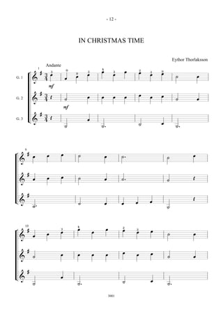 - 12 -



                                                   IN CHRISTMAS TIME

                                                                                                           Eythor Thorlaksson
                             Andante
                     1                     0                   4
                                                                                          2
            ¬            #       3                     3       œ          3       œ       œ   3   0
                             3 œ               0
                                                       œ                  œ                   œ   œ
                                               œ                                                            ˙            œ
G. 1                         4             œ
                &
                              F
                         #
                             3                                                            œ       œ
                               Œ                       œ       œ          œ       œ           œ
G. 2                         4             ˙                                                                ˙            œ
                &
                                           F
                         #
                             3
                               Œ
G. 3        L&               4                         œ
                                                                                          ˙       œ
                                           ˙                   ˙.                                           ˙.




        6
¬           #                          œ
                œ            œ                     ˙               œ          ˙.                                     œ
                                                                                                      ˙
    &


            #
                             œ         œ           ˙                                                                 Œ
                œ                                                  œ          ˙.                      ˙
    &


            #
                                                                                                                     Œ
L&                                                                                    œ       œ
                                                   ˙               œ          œ
                ˙.                                                                                    ˙




        10                                     4                              2
¬           #                          3       œ                    œ         œ       3
                                     œ                     œ                          œ       œ
                             œ                                                                        ˙              œ
                œ
    &


            #
                                                                              œ               œ
                                     œ         œ           œ        œ                 œ
                ˙                                                                                     ˙              œ
    &


            #
L&                                   œ
                                                                              ˙               œ
                ˙                              ˙.                                                     ˙.


                                                                       3001
 