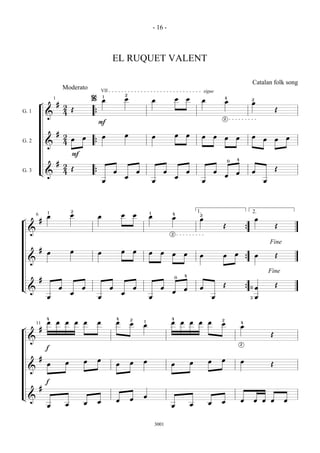 - 16 -



                                                          EL RUQUET VALENT

                                                                                                                                                                       Catalan folk song
                            Moderato                VII                                                                          sigue
                                                                      2
                                            %       1
                                                                      œ                                    œ       œ                           4
                    1                               œ                                         œ                              œ                 œ                   2
            ¬           #                                                                                                                                          œ
                            2
                              Œ                                                                                                                                                     Œ
G. 1                        4
                &                           {
                                                                                                                                           2
                                                F

                        #                                             œ                                    œ       œ
                            2           œ           œ                                         œ                              œ         œ       œ       œ           œ                    œ
                              œ                                                                                                                                             œ       œ
G. 2                        4
                &                           {

                                F
                                                                                                                                                   0   4
                        #
                            2
                              Œ                                                                                                                                                     Œ
G. 3        L&              4                                 œ                   œ               œ                œ                   œ               œ           œ
                                            {                                                                                                  œ
                                                                      œ                                    œ
                                                    œ                                         œ                              œ                                              œ




                1               2                                                                                          1.2                                         2.
                                                                                          1
        6       œ               œ               œ                 œ           œ           œ
                                                                                                       4
                                                                                                       œ                    œ                                           œ
¬           #
                                                                                                                                           Œ                                        Œ
    &                                                                                                  2
                                                                                                                                                               {

                                                                                                                                                                                Fine
            #                   œ                                 œ           œ
                œ                               œ                                         œ       œ    œ           œ                                   œ
                                                                                                                            œ              œ                            œ           Œ
    &                                                                                                                                                          {

                                                                                                                                                                                Fine
                                                                                                                   4
                                                                                                           0
            #
                                                                                                                                           Œ                                        Œ
L&                      œ               œ                 œ                   œ                   œ                œ        œ                                      0    œ
                                                                                                       œ                                                       {
                                œ                                 œ
                œ                               œ                                         œ                                            œ                           3    œ



                4                                             4           2                            4                                   2
                œ       œ   œ       œ   œ       œ             œ           œ
                                                                                      1                œ       œ       œ    œ      œ       œ               4
        11                                                                            œ                                                                    œ
¬           #
                                                                                                                                                                                Œ
    &
                                                                                                                                                           2
                f

            #                                   œ                                                                                          œ
                            œ           œ                                 œ           œ                                œ           œ                       œ
                œ                                             œ                                        œ                                                                        Œ
    &

                f
            #
L&                                                                                    œ
                                                              œ           œ                                                                                œ           œ    œ   œ       œ
                                        œ       œ                                                                                  œ       œ
                œ           œ                                                                          œ               œ



                                                                                              3001
 