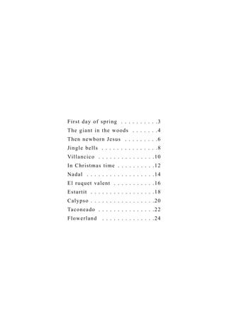 F i r s t d a y o f spr ing . . . . . . . . . .3
T h e g i a n t i n the woods . . . . . . .4
T h e n n e w b or n Jesus . . . . . . . . .6
J i n g l e b e l l s . . . . . . . . . . . . . . .8
Vi l l a n c i c o . . . . . . . . . . . . . . .10
I n C h r i s t m a s time . . . . . . . . . .12
N a d a l . . . . . . . . . . . . . . . . . .14
E l r u q u e t v a lent . . . . . . . . . . .16
E s t a r t i t . . . . . . . . . . . . . . . . .18
C a l y p s o . . . . . . . . . . . . . . . . .20
Ta c o n e a d o . . . . . . . . . . . . . . .22
Flowerland         . . . . . . . . . . . . . .24
 