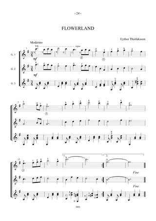 - 24 -



                                                                              FLOWERLAND

                                                                                                                                                                                         Eythor Thorlaksson
                             Moderato
                                      VII                                                        sigue
                                      œ.              œ œ œ
                                                                          ˙       œ             œ.                                                                                           4
                                                                                                       œ œ œ
                     1                                                                                                                  2                                            2                2
                                                                                                                                        ˙               3               1
                                                                                                                                                                                 œ           œ        ˙
            ¬            #                                                                                                                              œ               œ                                             œ
                             3    2               1                   4       2             1                4
G. 1                         4
                &                                                                                                2
                                  F                                                                                                                     3

                                      4
                                      œ.              2
                                                      œ œ œ
                                                                          1                     2
                                                                                                œ.
                                                                                                                 1
                         #                                                ˙       œ                              œ œ œ                  œ
                             3                                                                                                                                                               œ
                                                                                                                                                œ                       œ        œ                    ˙               œ
G. 2                         4                                                                                                                          œ
                &
                                  F
                                                                                                                                                                             1                                4
                         #                                                                                                                                                   3
                                                                                                                                                                                                              2
                             3                                                                                                                                                                                #œ œ
                                          jœ          jœ                      œ œ                                                                                           jœ           jœ
                                                                                                                                                                        2                             1
                                           œ           œ                      œ œ                   jœ               jœ                                                      œ            œ                    œ œ
G. 3        L&               4                                                                       œ                œ                         œ œ
                                                                          œ                                                                     œ œ
                                                                                                                                        œ                                                             œ
                                      œ               œ                                         œ                œ                                                      œ                œ



                                                                                                             2             4                2                                            4
                1
                                                                                  4             1
                                                                                                             œ             ˙                œ
                                                                                                                                                                1
                                                                                                                                                                                         œ
        7       ˙                         2   1                                   œ             œ                                                           ˙                                    2

¬           #                          œ œ                3                                                                                                                                      ˙.
                                                          ˙.
    &
                                                          3



            #                                                                                                œ             ˙                œ                                            œ       ˙.
                                                                                  œ             œ                                                           ˙
                                       œ œ
                ˙                                         ˙.
    &

                                                                                                                                                                        4
            #         œ             œ
                                                                                                                                                                        2
                                                                                                                                                                      œ                œ
                                                                                      j œ                j œ                        œ       œ                       1
                    j œ           j œ                             œ   œ                 œ                  œ                        œ       œ                       j œ              j œ                  œ       œ
L&                    œ             œ                             œ   œ                                                                                                                                   œ       œ
                                                                                                                           œ
                                                                                  œ                     œ                                                   œ                    œ
                œ             œ                           œ                                                                                                                                      œ



                                                                               1.4                                                                          2.
                                              4               1
                                                                      4           ˙.                                  ˙.                                    2
        13                                2                   ˙
                                          œ œ                         œ
                              1
¬           #
                3
                              œ                                                                                                                             ˙.                                   ˙.
                œ.
    &                                                                                                                                               {
                3

                                                                                                                                                                                                          Fine
            #                             œ œ                                               œ            œ
                œ.            œ                               ˙       œ                                               ˙                 œ
                                                                                  œ                                                                         ˙.                                   ˙.
    &                                                                                                                                               {
                                                                                                                                                                                                          Fine
            #                                                                          4
                                                                                            œ
                    j œ
                      œ           j œ
                                    œ
                                                                  œ
                                                                  œ
                                                                      œ
                                                                      œ                     œ       0    œ                 1    œ
                                                                                                                                        œ                       j œ              j œ                      œ       œ
L&                                                                                1    2
                                                                                                    1   #œ                 0   nœ   2                             œ                œ                      œ       œ
                                                              œ
                                                                                                                     0
                                                                                                                                    0   œ           {
                œ             œ                                                   œ                                   œ                                     œ                    œ               œ
                                                                                                    0    œ

                                                                                                        3001
 