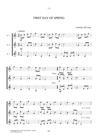 -3-



                                                FIRST DAY OF SPRING


                                                                                                     Icelandic folk song

            ¬  2œ œ œ œ œ                               œ œ œ œ œ œ ˙                                  œ œ œ œ
                    1   Andante

G. 1
             & 4
                 F
               2
               4œ œ œ œ                                 œ        œ œ œ œ ˙                             œ             œ œ
G. 2
             &
                 F
               2 2 3                                                               3 2       3 0
G. 3        L& 4 œ œ    œ                               œ        œ                 œ œ œ œ œ                         œ
                                                                          œ

¬       6
                œ         œ            œ            œ œ ˙                     œ œ0 œ œ œ
                                                                              0
    &                                                                                                            œ
                                                                       Fine   p1
    & œ                   œ            œ            œ œ ˙
                                                                               p
                                                                                œ 0œ œ œ œ                       œ
                                                                       Fine
                                                                               3   0     2   3
L& œ                      œ            œ            œ       ˙                 œ œ œ œ œ                          œ œ
                                                                              F

¬       11
                œ        œ            œ                 œ œ œ œ œ                      œ         œ         ˙
    &               œ         œ                 œ                              œ
      œ œ œ œ œ
                                                                                                               D. C. al Fine


    &                                           œ       œ œ œ œ œ              œ       œ         œ œ ˙
                                                                                                            D. C. al Fine


L& œ œ œ œ ˙                                            œ œ œ œ œ              œ       œ         œ œ ˙
       Copyright 2001 by The Guitar School - Iceland
       www.eythorsson.com                                       3001
 