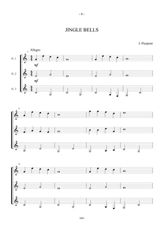 -8-



                                 JINGLE BELLS

                                                                          J. Pierpont
                   Allegro
           ¬  4œ œ œ œ                              œ œ œ œ
               1

G. 1
            & 4                  w                                    w
                F
              4
G. 2
            & 4˙   ˙             w                  ˙       ˙         w
                F
              4
G. 3       L& 4 ˙                ˙                  ˙                     ˙
                   ˙                     ˙                  œ œ       ˙

                                                œ œ œ œ
¬     œ œ œ œ                                                     w
       5


    &                        w

    & œ œ œ œ                w                  œ œ œ œ           w

L& ˙                     ˙           ˙                  œ œ       ˙
                             ˙                  ˙                         ˙

¬
      œ œ œ œ                                   œ œ œ œ
       9


    &                        w                                    w

    & ˙                  ˙   w                  ˙       ˙         w

L& ˙                         ˙                  ˙                         ˙
                         ˙           ˙                  œ œ       ˙
                                         3001
 