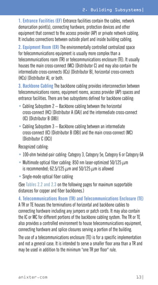 2. Building Subsystems|
anixter.com 13|
1. Entrance Facilities (EF) Entrance facilities contain the cables, network
demarcation point(s), connecting hardware, protection devices and other
equipment that connect to the access provider (AP) or private network cabling.
It includes connections between outside plant and inside building cabling.
2. Equipment Room (ER) The environmentally controlled centralized space
for telecommunications equipment is usually more complex than a
telecommunications room (TR) or telecommunications enclosure (TE). It usually
houses the main cross-connect (MC) [Distributor C] and may also contain the
intermediate cross-connects (ICs) [Distributor B], horizontal cross-connects
(HCs) [Distributor A], or both.
3. Backbone Cabling The backbone cabling provides interconnection between
telecommunications rooms, equipment rooms, access provider (AP) spaces and
entrance facilities. There are two subsystems defined for backbone cabling:
• 
Cabling Subsystem 2 – Backbone cabling between the horizontal
cross-connect (HC) [Distributor A (DA)] and the intermediate cross-connect
(IC) [Distributor B (DB)]
• 
Cabling Subsystem 3 – Backbone cabling between an intermediate
cross-connect (IC) [Distributor B (DB)] and the main cross-connect (MC)
[Distributor C (DC)]
Recognized cabling:
• 100-ohm twisted-pair cabling: Category 3, Category 5e, Category 6 or Category 6A
• 
Multimode optical fiber cabling: 850 nm laser-optimized 50/125 μm
is recommended; 62.5/125 μm and 50/125 μm is allowed
• Single-mode optical fiber cabling
(See Tables 2.2 and 2.3 on the following pages for maximum supportable
distances for copper and fiber backbones.)
4. Telecommunications Room (TR) and Telecommunications Enclosure (TE)
A TR or TE houses the terminations of horizontal and backbone cables to
connecting hardware including any jumpers or patch cords. It may also contain
the IC or MC for different portions of the backbone cabling system. The TR or TE
also provides a controlled environment to house telecommunications equipment,
connecting hardware and splice closures serving a portion of the building.
The use of a telecommunications enclosure (TE) is for a specific implementation
and not a general case. It is intended to serve a smaller floor area than a TR and
may be used in addition to the minimum one TR per floor rule.
 