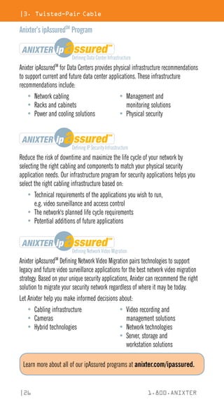 |3. Twisted-Pair Cable
|26 1.800.ANIXTER
Anixter’s ipAssuredSM
Program
Anixter ipAssuredSM
for Data Centers provides physical infrastructure recommendations
to support current and future data center applications. These infrastructure
recommendations include:
• Network cabling
• Racks and cabinets
• Power and cooling solutions
• Management and
monitoring solutions
• Physical security
Reduce the risk of downtime and maximize the life cycle of your network by
selecting the right cabling and components to match your physical security
application needs. Our infrastructure program for security applications helps you
select the right cabling infrastructure based on:
• Technical requirements of the applications you wish to run,
e.g. video surveillance and access control
• The network's planned life cycle requirements
• Potential additions of future applications
Anixter ipAssuredSM
Defining Network Video Migration pairs technologies to support
legacy and future video surveillance applications for the best network video migration
strategy. Based on your unique security applications, Anixter can recommend the right
solution to migrate your security network regardless of where it may be today.
Let Anixter help you make informed decisions about:
• Cabling infrastructure
• Cameras
• Hybrid technologies
• Video recording and
management solutions
• Network technologies
• Server, storage and
workstation solutions
Learn more about all of our ipAssured programs at anixter.com/ipassured.
 