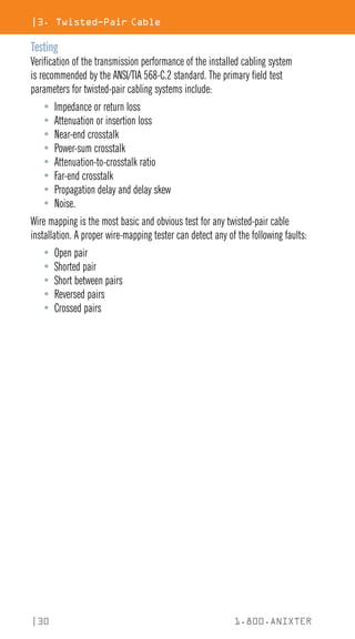 |30 1.800.ANIXTER
|3. Twisted-Pair Cable
Testing
Verification of the transmission performance of the installed cabling system
is recommended by the ANSI/TIA 568-C.2 standard. The primary field test
parameters for twisted-pair cabling systems include:
• Impedance or return loss
• Attenuation or insertion loss
• Near-end crosstalk
• Power-sum crosstalk
• Attenuation-to-crosstalk ratio
• Far-end crosstalk
• Propagation delay and delay skew
• Noise.
Wire mapping is the most basic and obvious test for any twisted-pair cable
installation. A proper wire-mapping tester can detect any of the following faults:
• Open pair
• Shorted pair
• Short between pairs
• Reversed pairs
• Crossed pairs
 