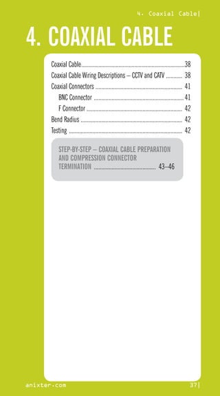 4. COAXIAL CABLE
4. Coaxial Cable|
anixter.com 37|
Coaxial Cable.........................................................................38
Coaxial Cable Wiring Descriptions – CCTV and CATV ............ 38
Coaxial Connectors ............................................................ 41
BNC Connector ..............................................................41
F Connector ................................................................. 42
Bend Radius ...................................................................... 42
Testing .............................................................................. 42
STEP-BY-STEP – COAXIAL CABLE PREPARATION
AND COMPRESSION CONNECTOR
TERMINATION ........................................... 43–46
 