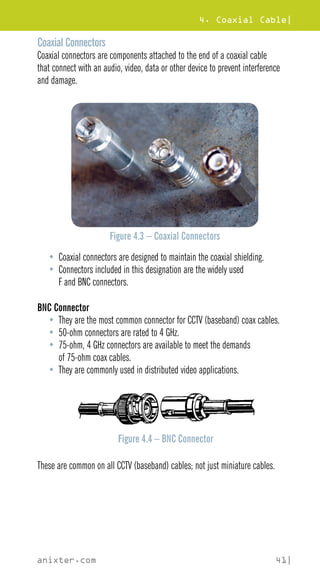 4. Coaxial Cable|
anixter.com 41|
Coaxial Connectors
Coaxial connectors are components attached to the end of a coaxial cable
that connect with an audio, video, data or other device to prevent interference
and damage.
Figure 4.3 – Coaxial Connectors
• Coaxial connectors are designed to maintain the coaxial shielding.
• Connectors included in this designation are the widely used
F and BNC connectors.
BNC Connector
• They are the most common connector for CCTV (baseband) coax cables.
• 50-ohm connectors are rated to 4 GHz.
• 75-ohm, 4 GHz connectors are available to meet the demands
of 75-ohm coax cables.
• They are commonly used in distributed video applications.
Figure 4.4 – BNC Connector
These are common on all CCTV (baseband) cables; not just miniature cables.
 