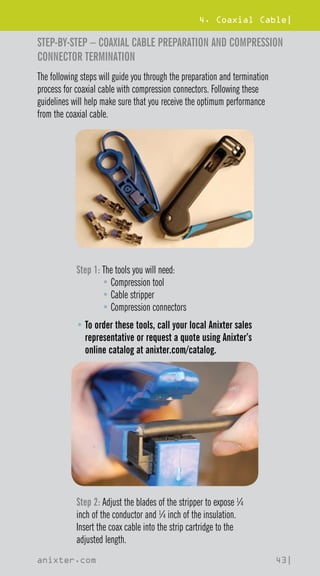 4. Coaxial Cable|
anixter.com 43|
STEP-BY-STEP – COAXIAL CABLE PREPARATION AND COMPRESSION
CONNECTOR TERMINATION
The following steps will guide you through the preparation and termination
process for coaxial cable with compression connectors. Following these
guidelines will help make sure that you receive the optimum performance
from the coaxial cable.
Step 1: 
The tools you will need:
• Compression tool
• Cable stripper
• Compression connectors
• 
To order these tools, call your local Anixter sales
representative or request a quote using Anixter’s
online catalog at anixter.com/catalog.
Step 2: Adjust the blades of the stripper to expose ¼
inch of the conductor and ¼ inch of the insulation.
Insert the coax cable into the strip cartridge to the
adjusted length.
 