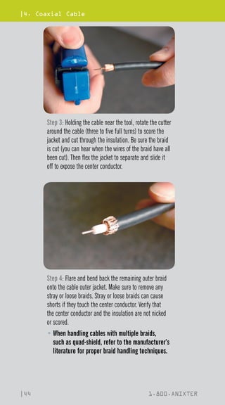 |4. Coaxial Cable
|44 1.800.ANIXTER
Step 3: Holding the cable near the tool, rotate the cutter
around the cable (three to five full turns) to score the
jacket and cut through the insulation. Be sure the braid
is cut (you can hear when the wires of the braid have all
been cut). Then flex the jacket to separate and slide it
off to expose the center conductor.
Step 4: Flare and bend back the remaining outer braid
onto the cable outer jacket. Make sure to remove any
stray or loose braids. Stray or loose braids can cause
shorts if they touch the center conductor. Verify that
the center conductor and the insulation are not nicked
or scored.
• 
When handling cables with multiple braids,
such as quad-shield, refer to the manufacturer’s
literature for proper braid handling techniques.
 