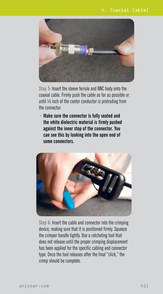 4. Coaxial Cable|
anixter.com 45|
Step 5: Insert the sleeve ferrule and BNC body onto the
coaxial cable. Firmly push the cable as far as possible or
until 1⁄8 inch of the center conductor is protruding from
the connector.
• 
Make sure the connector is fully seated and
the white dielectric material is firmly pushed
against the inner stop of the connector. You
can see this by looking into the open end of
some connectors.
Step 6: Insert the cable and connector into the crimping
device, making sure that it is positioned firmly. Squeeze
the crimper handle tightly. Use a ratcheting tool that
does not release until the proper crimping displacement
has been applied for the specific cabling and connector
type. Once the tool releases after the final “click,” the
crimp should be complete.
 