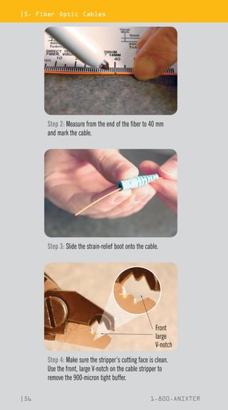 |5. Fiber Optic Cables
|56 1.800.ANIXTER
Step 2: Measure from the end of the fiber to 40 mm
and mark the cable.
Step 3: Slide the strain-relief boot onto the cable.
Front
large
V-notch
Step 4: Make sure the stripper’s cutting face is clean.
Use the front, large V-notch on the cable stripper to
remove the 900-micron tight buffer.
 