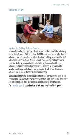anixter.com 3|
INTRODUCTION
Anixter: The Cabling Systems Experts
Anixter's technological expertise extends beyond product knowledge into every
phase of deployment. With more than 90 RCDDs and a dedicated Infrastructure
Solutions Lab that evaluates the latest structured cabling, access control and
video surveillance solutions, Anixter not only has industry-leading technical
expertise, but also provides best practices for installing and calibrating
solutions that provide optimal performance in a variety of environments.
We also bundle our products with our innovative Supply Chain Solutions to
cut costs out of our customers’ business processes.
We have pulled together some valuable information for you in this easy-to-use
pocket guide that covers the key aspects of twisted-pair, coaxial and fiber cable
and connectors and their related installation standards and practices.
Visit anixter.com to download an electronic version of this guide.
Introduction|
 