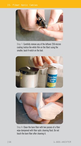 |5. Fiber Optic Cables
|58 1.800.ANIXTER
Step 7: Carefully remove any of the leftover 250-micron
coating (notice the white film on the fiber) using the
smaller, back V-notch on the tool.
Step 8: Clean the bare fiber with two passes of a fiber
wipe dampened with fiber optic cleaning fluid. Do not
touch the bare fiber after cleaning it.
 