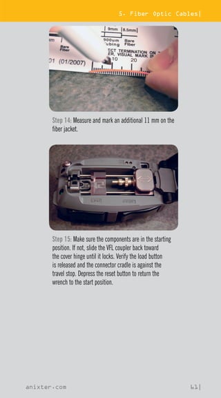5. Fiber Optic Cables|
anixter.com 61|
Step 14: Measure and mark an additional 11 mm on the
fiber jacket.
Step 15: Make sure the components are in the starting
position. If not, slide the VFL coupler back toward
the cover hinge until it locks. Verify the load button
is released and the connector cradle is against the
travel stop. Depress the reset button to return the
wrench to the start position.
 