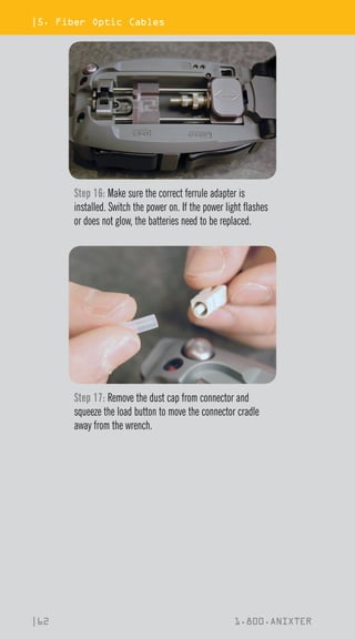 |5. Fiber Optic Cables
|62 1.800.ANIXTER
Step 16: Make sure the correct ferrule adapter is
installed. Switch the power on. If the power light flashes
or does not glow, the batteries need to be replaced.
Step 17: Remove the dust cap from connector and
squeeze the load button to move the connector cradle
away from the wrench.
 