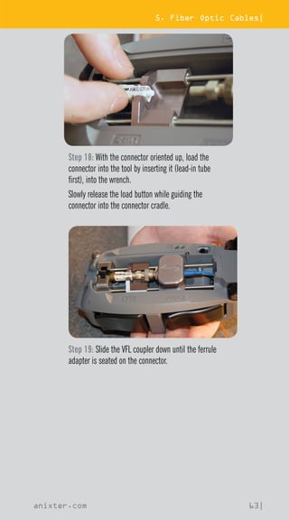 5. Fiber Optic Cables|
anixter.com 63|
Step 18: With the connector oriented up, load the
connector into the tool by inserting it (lead-in tube
first), into the wrench.
Slowly release the load button while guiding the
connector into the connector cradle.
Step 19: Slide the VFL coupler down until the ferrule
adapter is seated on the connector.
 