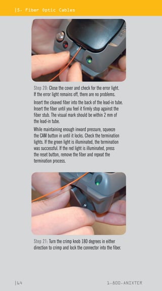 |5. Fiber Optic Cables
|64 1.800.ANIXTER
Step 20: Close the cover and check for the error light.
If the error light remains off, there are no problems.
Insert the cleaved fiber into the back of the lead-in tube.
Insert the fiber until you feel it firmly stop against the
fiber stub. The visual mark should be within 2 mm of
the lead-in tube.
While maintaining enough inward pressure, squeeze
the CAM button in until it locks. Check the termination
lights. If the green light is illuminated, the termination
was successful. If the red light is illuminated, press
the reset button, remove the fiber and repeat the
termination process.
Step 21: Turn the crimp knob 180 degrees in either
direction to crimp and lock the connector into the fiber.
 