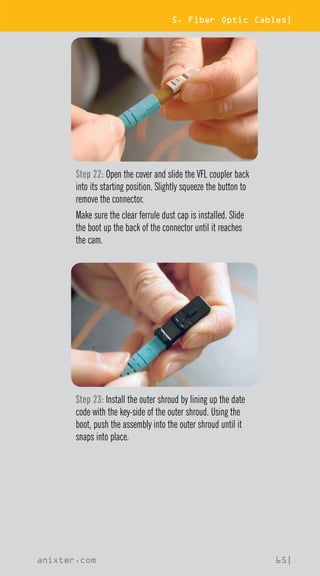 5. Fiber Optic Cables|
anixter.com 65|
Step 22: Open the cover and slide the VFL coupler back
into its starting position. Slightly squeeze the button to
remove the connector.
Make sure the clear ferrule dust cap is installed. Slide
the boot up the back of the connector until it reaches
the cam.
Step 23: Install the outer shroud by lining up the date
code with the key-side of the outer shroud. Using the
boot, push the assembly into the outer shroud until it
snaps into place.
 