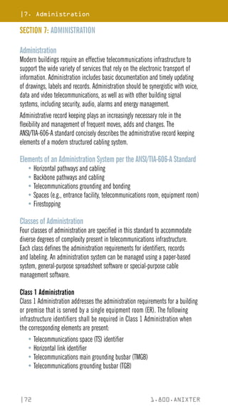 |7. Administration
|72 1.800.ANIXTER
SECTION 7: ADMINISTRATION
Administration
Modern buildings require an effective telecommunications infrastructure to
support the wide variety of services that rely on the electronic transport of
information. Administration includes basic documentation and timely updating
of drawings, labels and records. Administration should be synergistic with voice,
data and video telecommunications, as well as with other building signal
systems, including security, audio, alarms and energy management.
Administrative record keeping plays an increasingly necessary role in the
flexibility and management of frequent moves, adds and changes. The
ANSI/TIA-606-A standard concisely describes the administrative record keeping
elements of a modern structured cabling system.
Elements of an Administration System per the ANSI/TIA-606-A Standard
• Horizontal pathways and cabling
• Backbone pathways and cabling
• Telecommunications grounding and bonding
• Spaces (e.g., entrance facility, telecommunications room, equipment room)
• Firestopping
Classes of Administration
Four classes of administration are specified in this standard to accommodate
diverse degrees of complexity present in telecommunications infrastructure.
Each class defines the administration requirements for identifiers, records
and labeling. An administration system can be managed using a paper-based
system, general-purpose spreadsheet software or special-purpose cable
management software.
Class 1 Administration
Class 1 Administration addresses the administration requirements for a building
or premise that is served by a single equipment room (ER). The following
infrastructure identifiers shall be required in Class 1 Administration when
the corresponding elements are present:
• Telecommunications space (TS) identifier
• Horizontal link identifier
• Telecommunications main grounding busbar (TMGB)
• Telecommunications grounding busbar (TGB)
 
