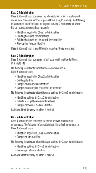 7. Administration|
anixter.com 73|
Class 2 Administration
Class 2 Administration addresses the administration of infrastructure with
one or more telecommunications spaces (TS) in a single building. The following
infrastructure identifiers shall be required in Class 2 Administration when
the corresponding elements are present:
• Identifiers required in Class 1 Administration
• Building backbone cable identifier
• Building backbone pair or optical fiber identifier
• Firestopping location identifier
Class 2 Administration may additionally include pathway identifiers.
Class 3 Administration
Class 3 Administration addresses infrastructure with multiple buildings
at a single site.
The following infrastructure identifiers shall be required in
Class 3 Administration:
• Identifiers required in Class 2 Administration
• Building identifier
• Campus backbone cable identifier
• Campus backbone pair or optical fiber identifier
The following infrastructure identifiers are optional in Class 3 Administration:
• Identifiers optional in Class 2 Administration
• Outside plant pathway element identifier
• Campus pathway or element identifier
Additional identifiers may be added if desired.
Class 4 Administration
Class 4 Administration addresses infrastructure with multiple sites
or campuses. The following infrastructure identifiers shall be required in
Class 4 Administration:
• Identifiers required in Class 3 Administration
• Campus or site identifier
The following infrastructure identifiers are optional in Class 4 Administration:
• Identifiers optional in Class 3 Administration
• Intercampus element identifier
Additional identifiers may be added if desired.
 