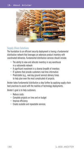 |8. About Anixter
|80 1.800.ANIXTER
Supply Chain Solutions
The foundation to an efficient security deployment is having a fundamental
distribution network that leverages an extensive product inventory with
coordinated deliveries. Fundamental distribution services should include:
• The ability to view and allocate inventory in any warehouse
in a nationwide network
• A significant investment in a diverse breadth of inventory
• IT systems that provide customers real-time information
• Predictable (e.g., next-day ground service) delivery times
to help plan even the most complicated of projects.
Anixter takes fundamental distribution a step further by applying supply chain
best practices to assist with the realities of technology deployments.
Anixter’s goal is to help customers:
• Reduce costs
• Complete projects on time and on budget
• Improve efficiency
• Create scalable and repeatable services.
 
