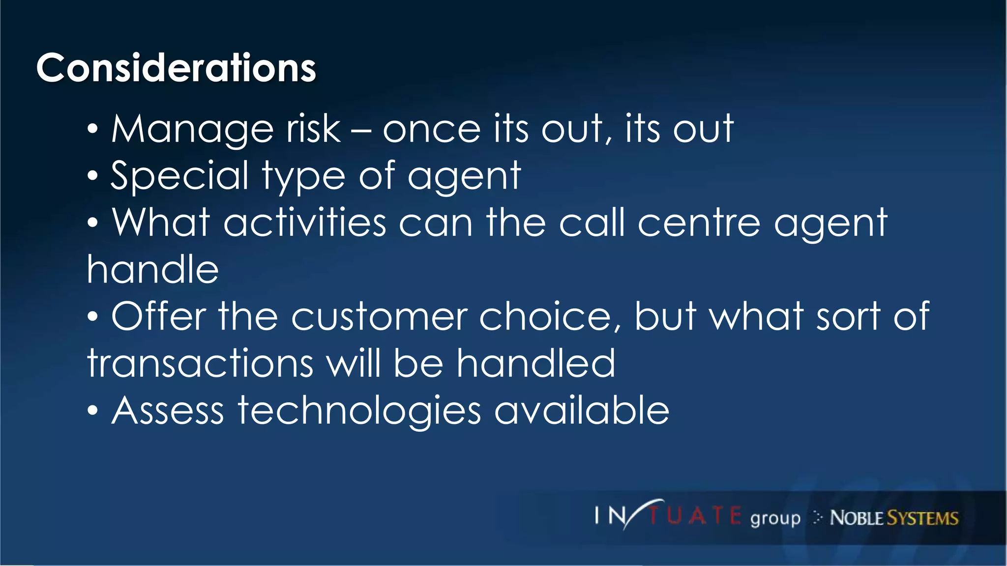 Considerations 
• Manage risk – once its out, its out 
• Special type of agent 
• What activities can the call centre agent 
handle 
• Offer the customer choice, but what sort of 
transactions will be handled 
• Assess technologies available 
 