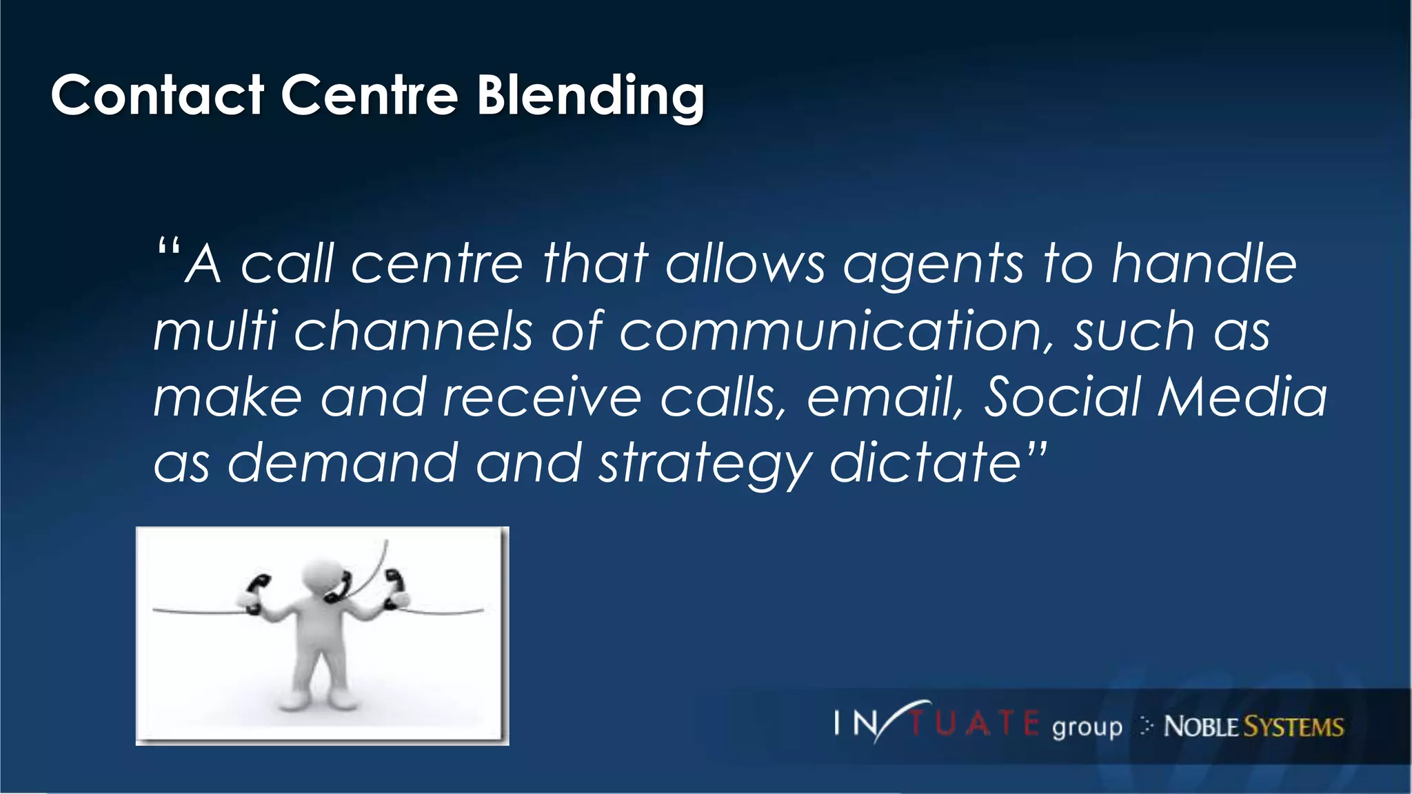 Contact Centre Blending 
“A call centre that allows agents to handle 
multi channels of communication, such as 
make and receive calls, email, Social Media 
as demand and strategy dictate” 
 