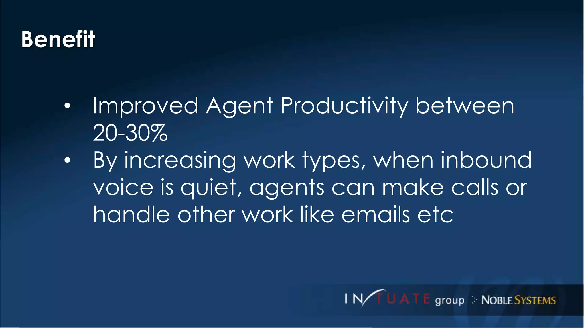 Benefit 
• Improved Agent Productivity between 
20-30% 
• By increasing work types, when inbound 
voice is quiet, agents can make calls or 
handle other work like emails etc 
 