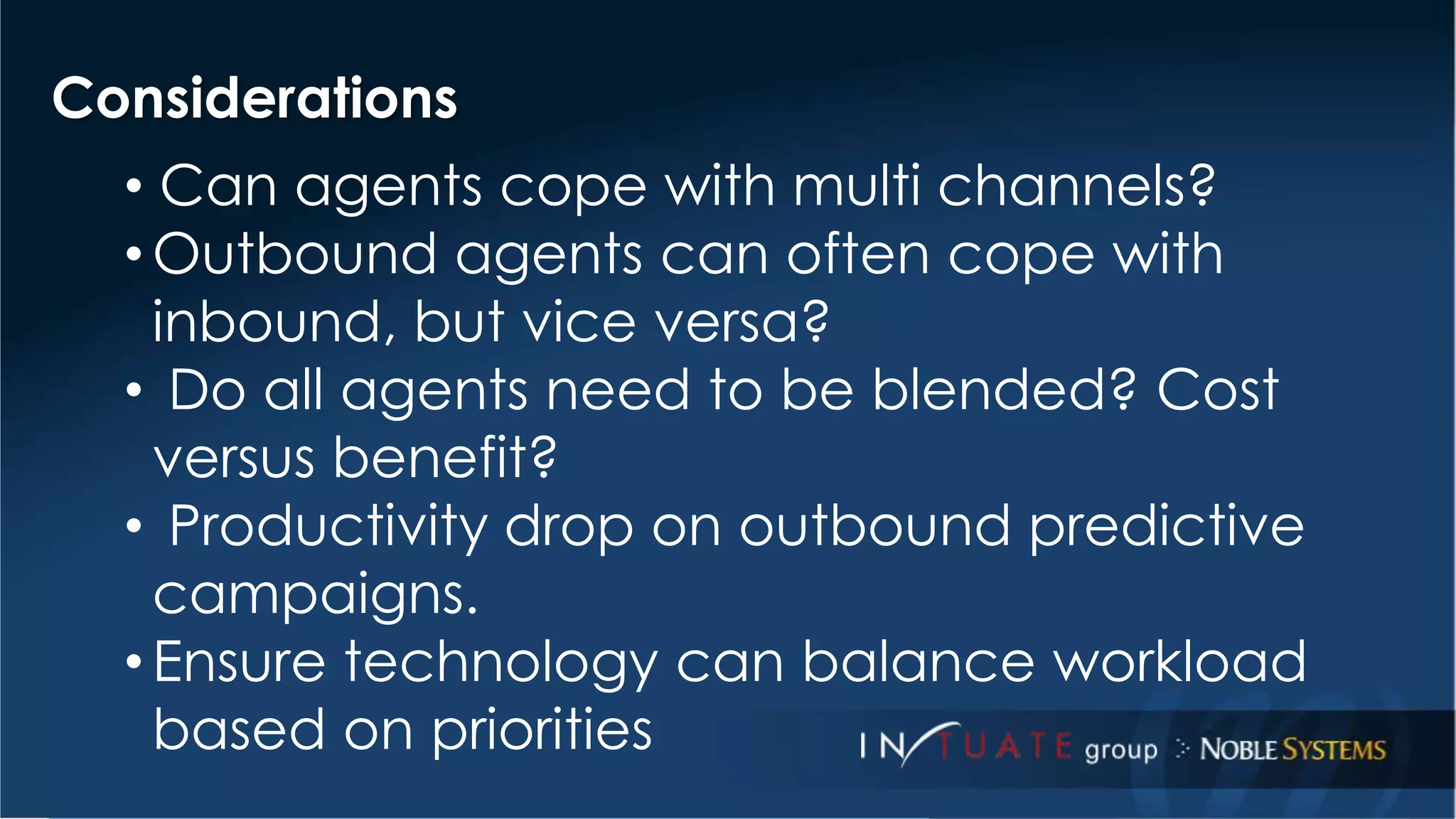 Considerations 
• Can agents cope with multi channels? 
•Outbound agents can often cope with 
inbound, but vice versa? 
• Do all agents need to be blended? Cost 
versus benefit? 
• Productivity drop on outbound predictive 
campaigns. 
• Ensure technology can balance workload 
based on priorities 
 