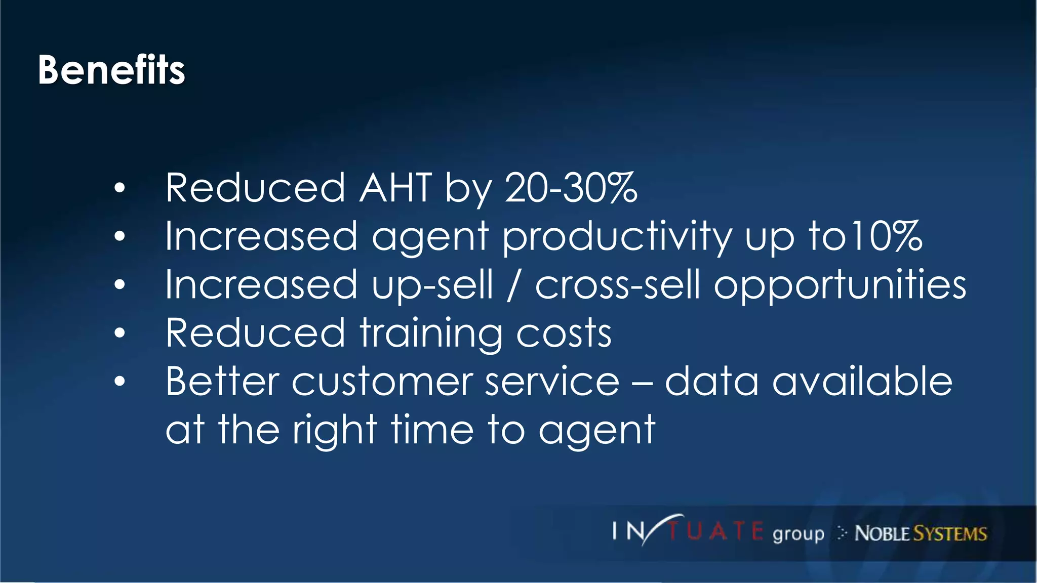 Benefits 
• Reduced AHT by 20-30% 
• Increased agent productivity up to10% 
• Increased up-sell / cross-sell opportunities 
• Reduced training costs 
• Better customer service – data available 
at the right time to agent 
 