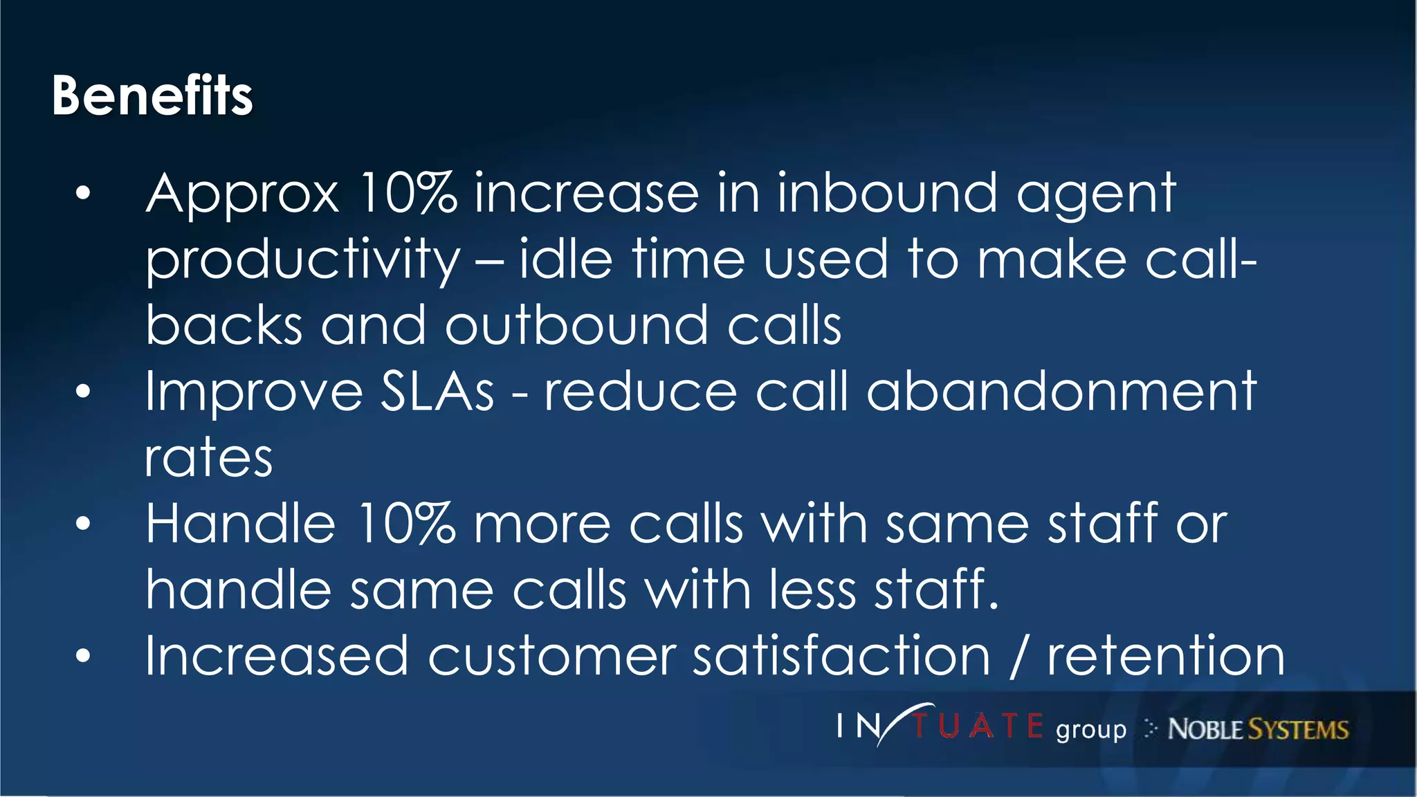 Benefits 
• Approx 10% increase in inbound agent 
productivity – idle time used to make call-backs 
and outbound calls 
• Improve SLAs - reduce call abandonment 
rates 
• Handle 10% more calls with same staff or 
handle same calls with less staff. 
• Increased customer satisfaction / retention 
 