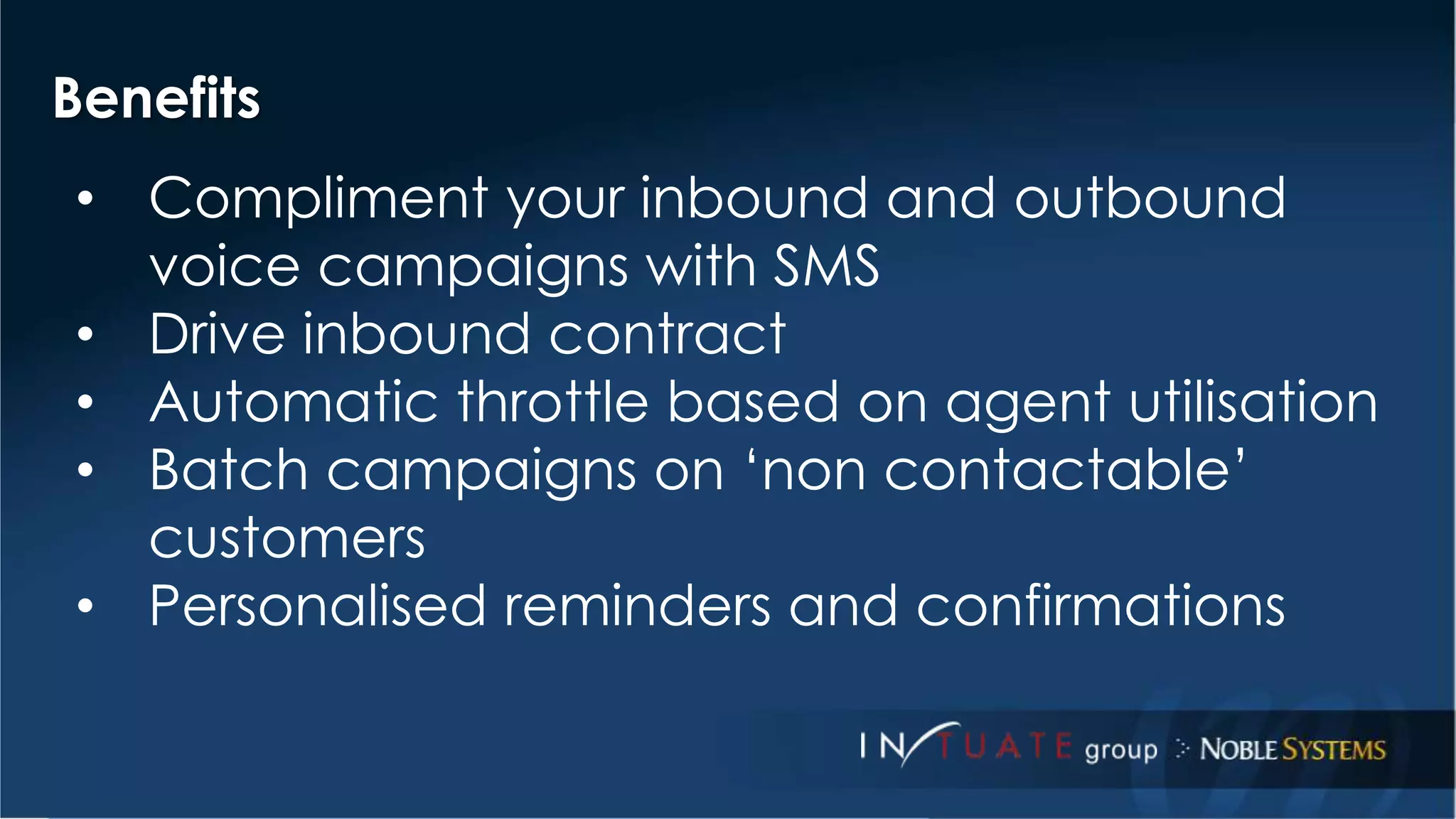 Benefits 
• Compliment your inbound and outbound 
voice campaigns with SMS 
• Drive inbound contract 
• Automatic throttle based on agent utilisation 
• Batch campaigns on ‘non contactable’ 
customers 
• Personalised reminders and confirmations 
 