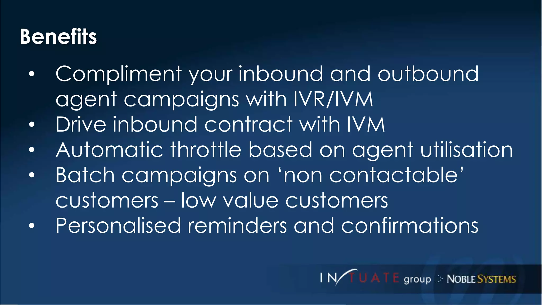 Benefits 
• Compliment your inbound and outbound 
agent campaigns with IVR/IVM 
• Drive inbound contract with IVM 
• Automatic throttle based on agent utilisation 
• Batch campaigns on ‘non contactable’ 
customers – low value customers 
• Personalised reminders and confirmations 
 