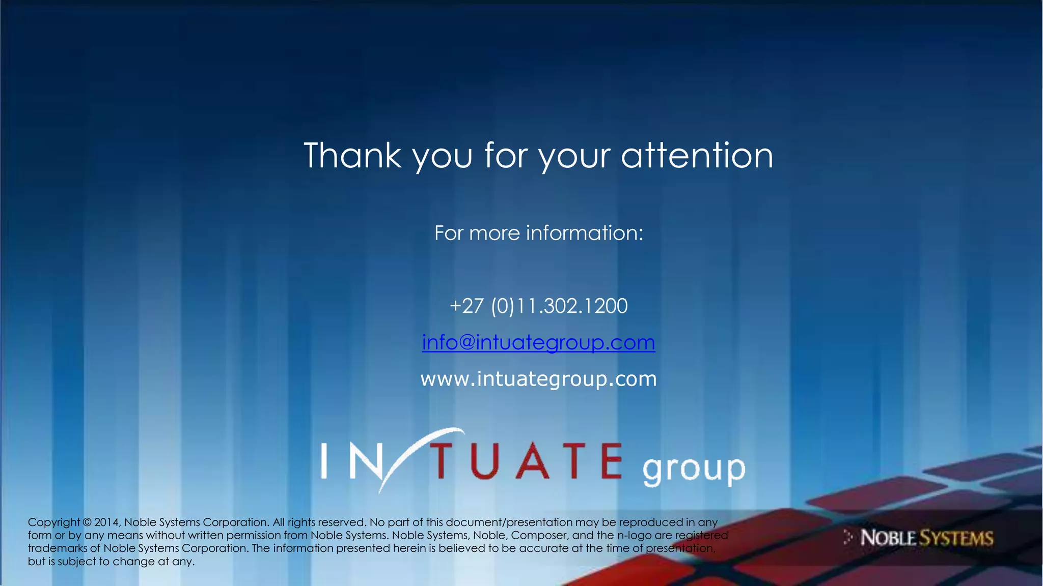 Thank you for your attention 
For more information: 
+27 (0)11.302.1200 
info@intuategroup.com 
www.intuategroup.com 
Copyright © 2014, Noble Systems Corporation. All rights reserved. No part of this document/presentation may be reproduced in any 
form or by any means without written permission from Noble Systems. Noble Systems, Noble, Composer, and the n-logo are registered 
trademarks of Noble Systems Corporation. The information presented herein is believed to be accurate at the time of presentation, 
but is subject to change at any. 
 