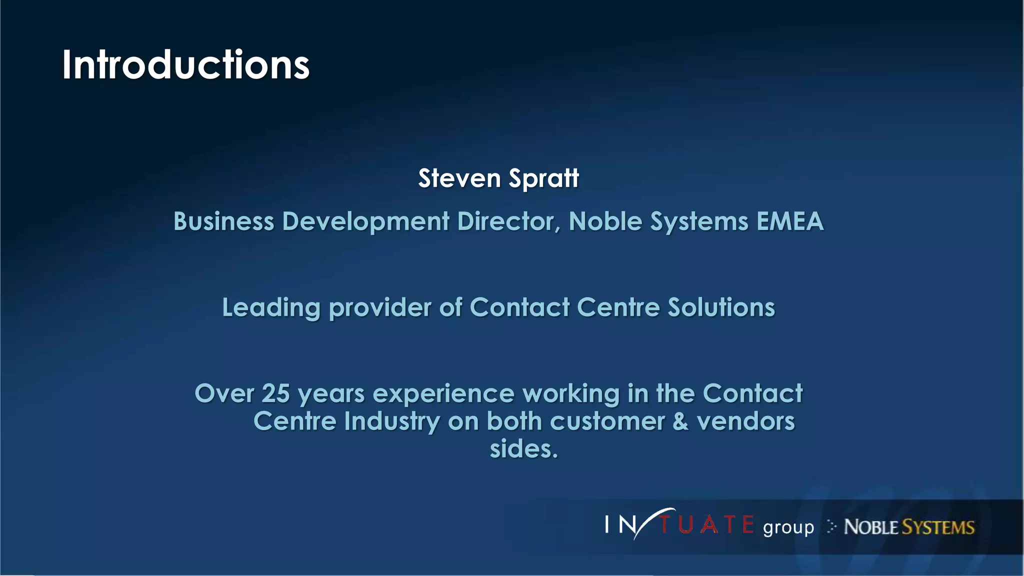 Steven Spratt 
Business Development Director, Noble Systems EMEA 
Leading provider of Contact Centre Solutions 
Over 25 years experience working in the Contact 
Centre Industry on both customer & vendors 
sides. 
Introductions 
 