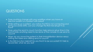 QUESTIONS
 Does anything change with your workflow when you have an
electron patient or a patient with bolus?
 While setting up a patient, you notice the ROI is not connecting and
giving accurate shifts, can you change the ROI mid setup? If so,
how?
 Does using the send to couch function help reduce setup time in the
room? Does anything need to be done at the console to use send to
couch?
 When do you move the patient in their immobilization device versus
shifting the table and utilizing send to couch?
 Is the SSD function helpful? Do you find it to be accurate? If it fails to
record SSD, what do you do?
 