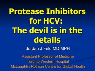 Protease Inhibitors for HCV:  The devil is in the details Jordan J Feld MD MPH Assistant Professor of Medicine Toronto Western Hospital McLaughlin-Rotman Centre for Global Health 