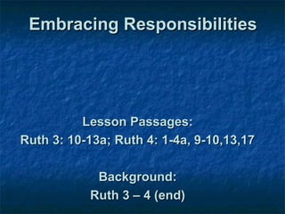 Embracing Responsibilities




          Lesson Passages:
Ruth 3: 10-13a; Ruth 4: 1-4a, 9-10,13,17

            Background:
           Ruth 3 – 4 (end)
 