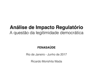 Análise de Impacto Regulatório
A questão da legitimidade democrática
FENASAÚDE
Rio de Janeiro - Junho de 2017
Ricardo Morishita Wada
 