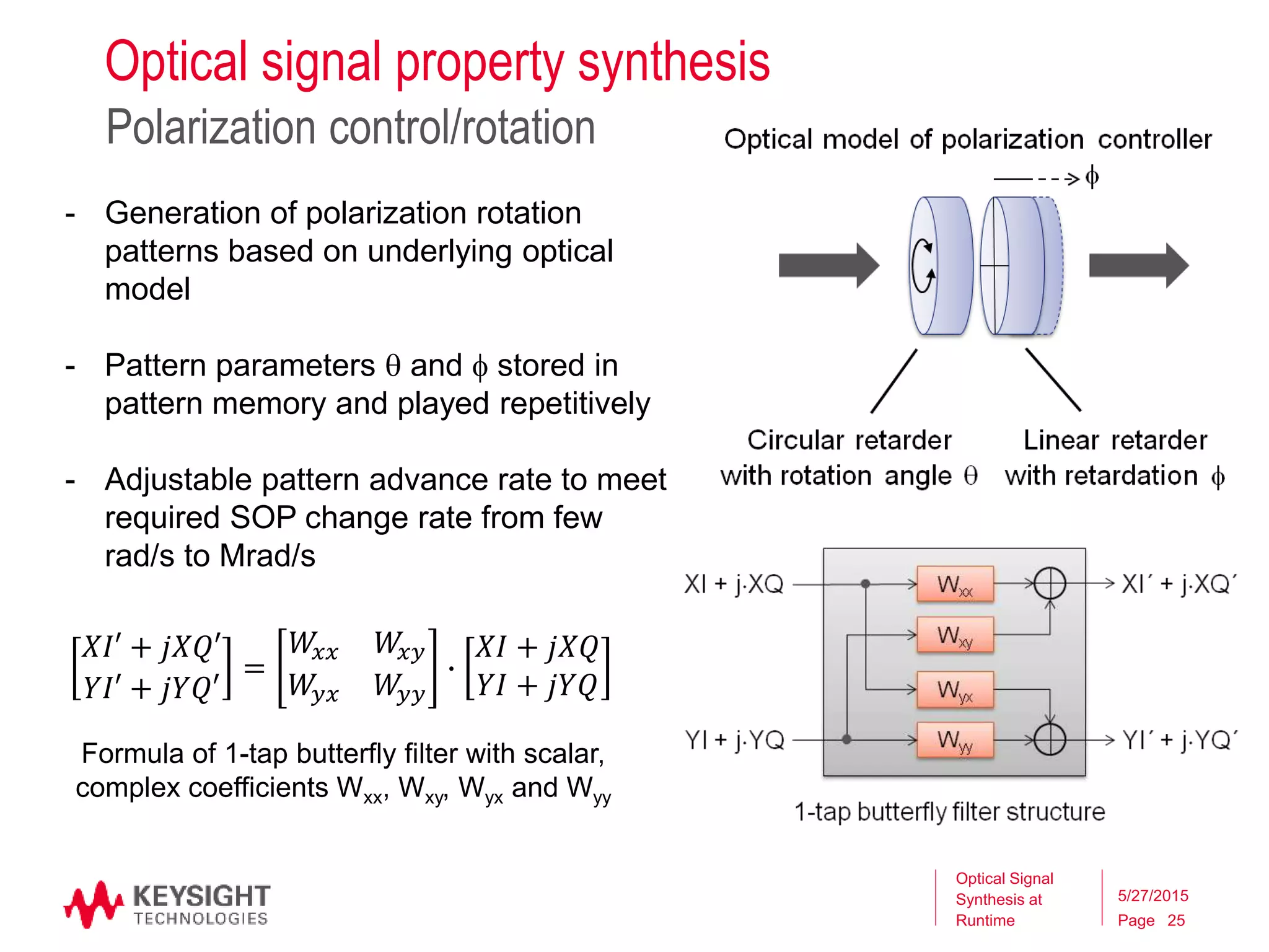 Page
- Generation of polarization rotation
patterns based on underlying optical
model
- Pattern parameters  and  stored in
pattern memory and played repetitively
- Adjustable pattern advance rate to meet
required SOP change rate from few
rad/s to Mrad/s
Optical signal property synthesis
Polarization control/rotation
Optical Signal
Synthesis at
Runtime
5/27/2015
25
𝑋𝐼′ + 𝑗𝑋𝑄′
𝑌𝐼′ + 𝑗𝑌𝑄′
=
𝑊𝑥𝑥 𝑊𝑥𝑦
𝑊𝑦𝑥 𝑊𝑦𝑦
∙
𝑋𝐼 + 𝑗𝑋𝑄
𝑌𝐼 + 𝑗𝑌𝑄
Formula of 1-tap butterfly filter with scalar,
complex coefficients Wxx, Wxy, Wyx and Wyy
 